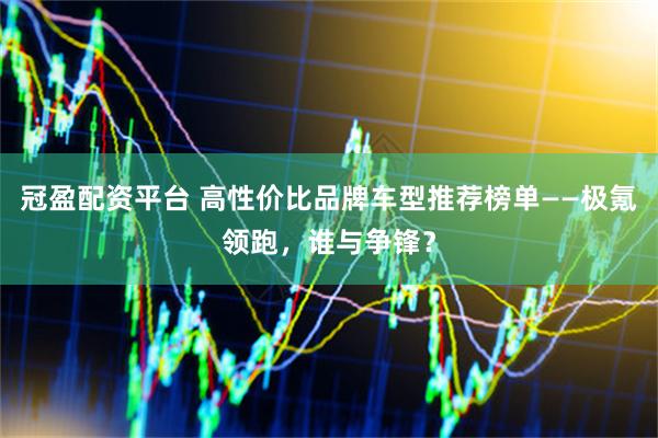 冠盈配资平台 高性价比品牌车型推荐榜单——极氪领跑，谁与争锋？