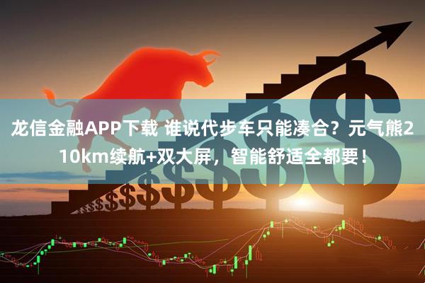龙信金融APP下载 谁说代步车只能凑合？元气熊210km续航+双大屏，智能舒适全都要！