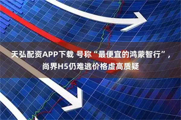 天弘配资APP下载 号称“最便宜的鸿蒙智行”，尚界H5仍难逃价格虚高质疑