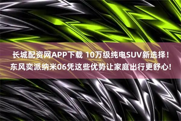 长城配资网APP下载 10万级纯电SUV新选择！东风奕派纳米06凭这些优势让家庭出行更舒心!