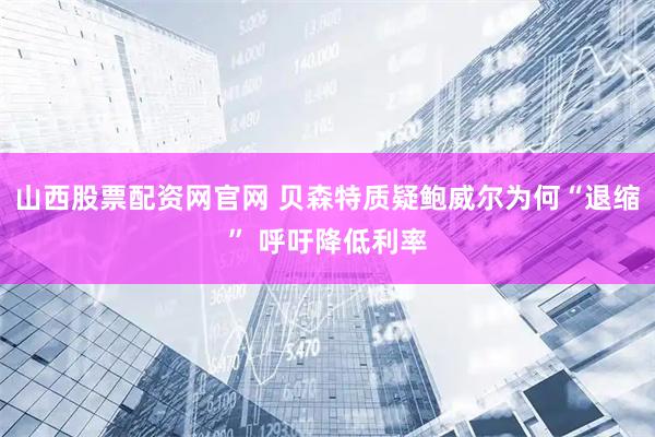 山西股票配资网官网 贝森特质疑鲍威尔为何“退缩” 呼吁降低利率