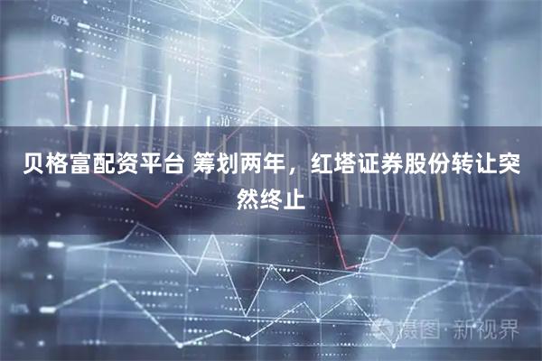 贝格富配资平台 筹划两年，红塔证券股份转让突然终止