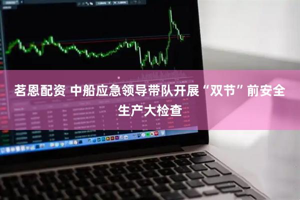 茗恩配资 中船应急领导带队开展“双节”前安全生产大检查