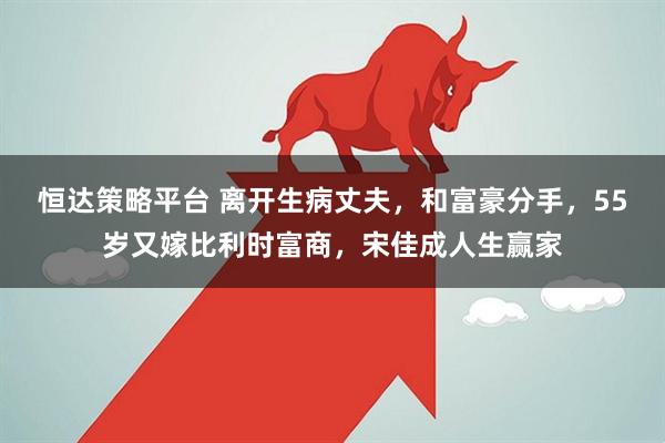 恒达策略平台 离开生病丈夫，和富豪分手，55岁又嫁比利时富商，宋佳成人生赢家