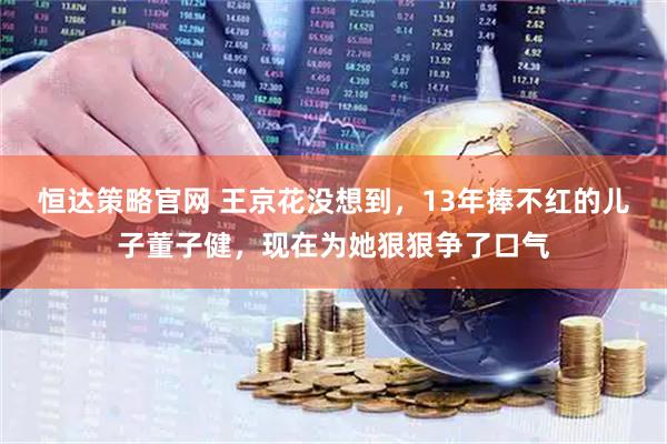 恒达策略官网 王京花没想到，13年捧不红的儿子董子健，现在为她狠狠争了口气