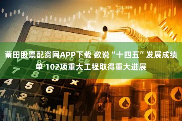 莆田股票配资网APP下载 数说“十四五”发展成绩单 102项重大工程取得重大进展