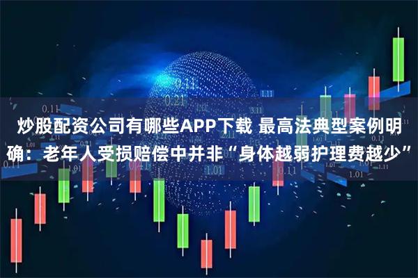 炒股配资公司有哪些APP下载 最高法典型案例明确：老年人受损赔偿中并非“身体越弱护理费越少”