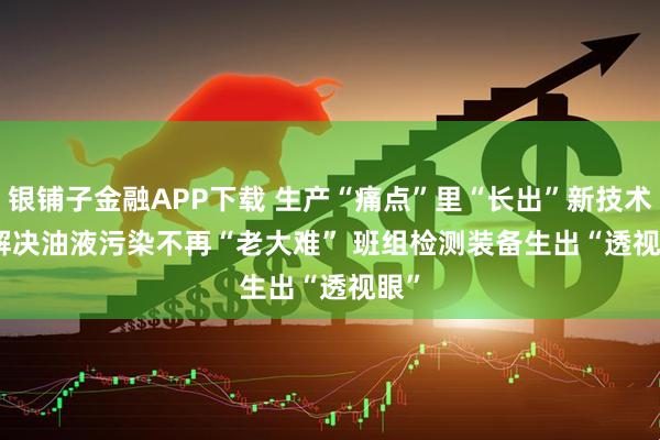 银铺子金融APP下载 生产“痛点”里“长出”新技术|解决油液污染不再“老大难” 班组检测装备生出“透视眼”
