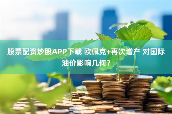 股票配资炒股APP下载 欧佩克+再次增产 对国际油价影响几何？