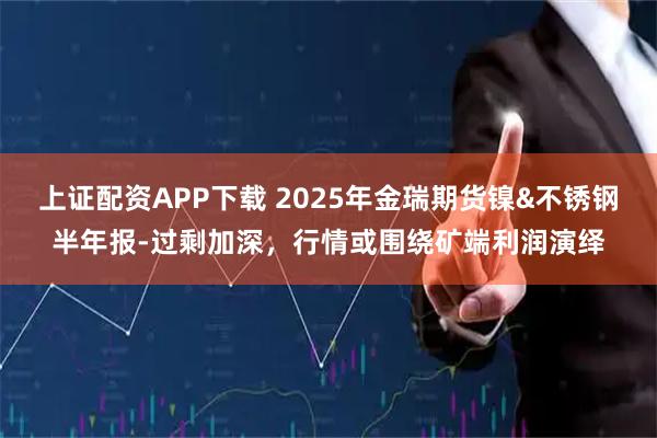 上证配资APP下载 2025年金瑞期货镍&不锈钢半年报-过剩加深，行情或围绕矿端利润演绎