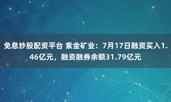 免息炒股配资平台 紫金矿业：7月17日融资买入1.46亿元，融资融券余额31.79亿元