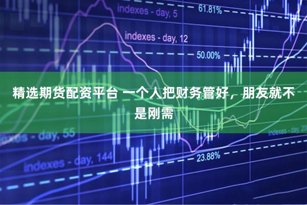 精选期货配资平台 一个人把财务管好,朋友就不是刚需