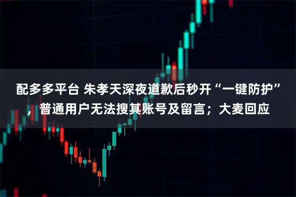 配多多平台 朱孝天深夜道歉后秒开“一键防护”，普通用户无法搜其账号及留言；大麦回应