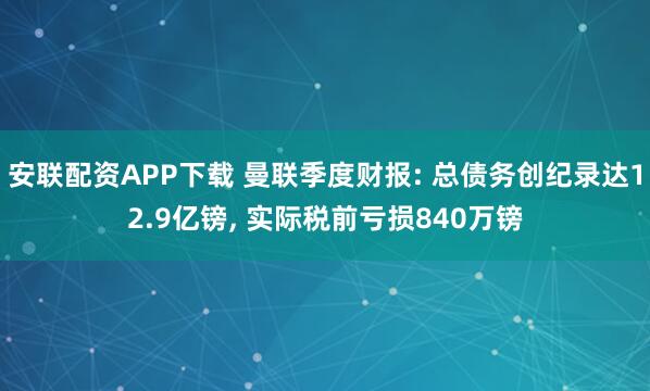安联配资APP下载 曼联季度财报: 总债务创纪录达12.9亿镑, 实际税前亏损840万镑