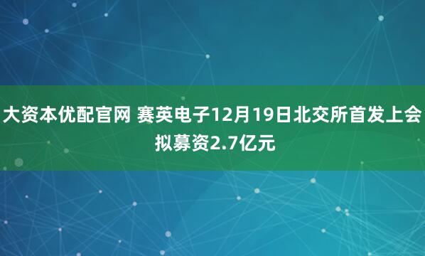 大资本优配官网 赛英电子12月19日北交所首发上会 拟募资2.7亿元