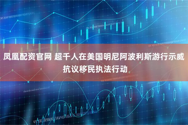 凤凰配资官网 超千人在美国明尼阿波利斯游行示威 抗议移民执法行动