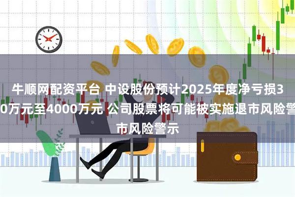 牛顺网配资平台 中设股份预计2025年度净亏损3000万元至4000万元 公司股票将可能被实施退市风险警示