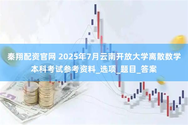 秦翔配资官网 2025年7月云南开放大学离散数学本科考试参考资料_选项_题目_答案