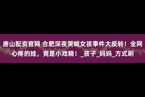 唐山配资官网 合肥深夜哭喊女孩事件大反转！全网心疼的娃，竟是小戏精！_孩子_妈妈_方式刷