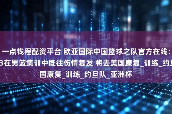 一点钱程配资平台 欧亚国际中国篮球之队官方在线：周琦oy7433在男篮集训中既往伤情复发 将去美国康复_训练_约旦队_亚洲杯