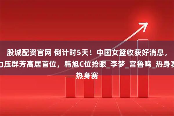 股城配资官网 倒计时5天！中国女篮收获好消息，力压群芳高居首位，韩旭C位抢眼_李梦_宫鲁鸣_热身赛