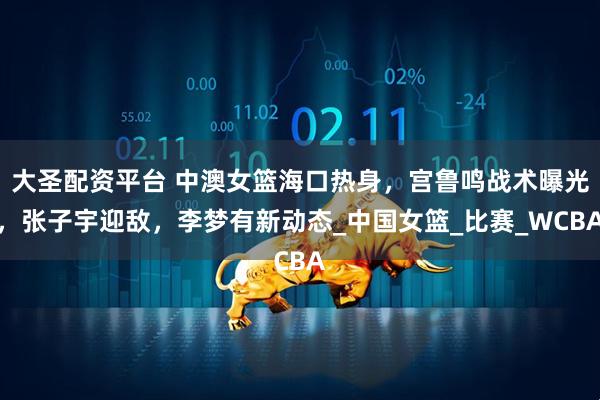 大圣配资平台 中澳女篮海口热身，宫鲁鸣战术曝光，张子宇迎敌，李梦有新动态_中国女篮_比赛_WCBA