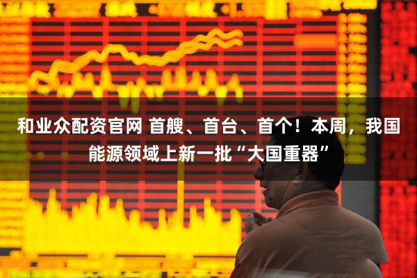 和业众配资官网 首艘、首台、首个！本周，我国能源领域上新一批“大国重器”