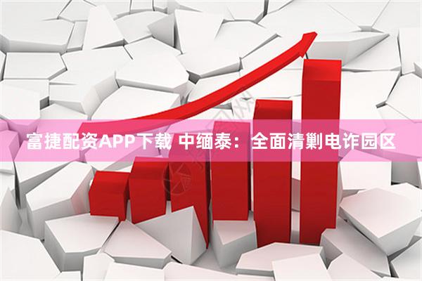 富捷配资APP下载 中缅泰：全面清剿电诈园区