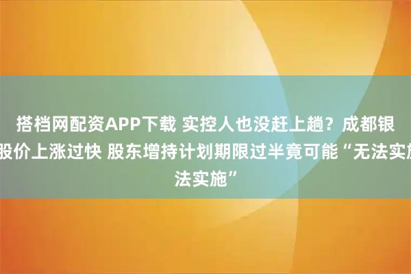 搭档网配资APP下载 实控人也没赶上趟？成都银行股价上涨过快 股东增持计划期限过半竟可能“无法实施”