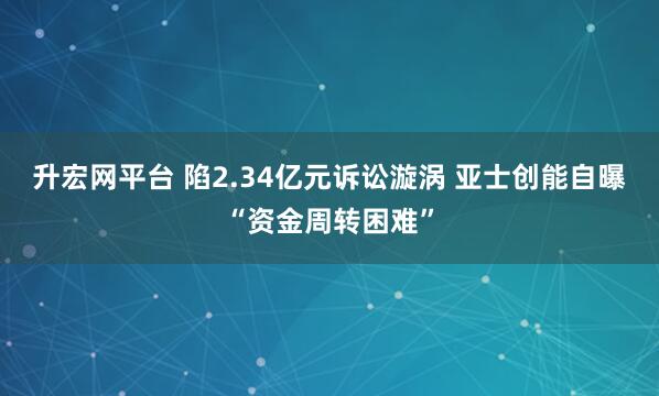 升宏网平台 陷2.34亿元诉讼漩涡 亚士创能自曝“资金周转困难”