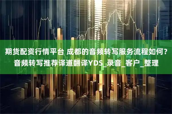 期货配资行情平台 成都的音频转写服务流程如何？音频转写推荐译道翻译YDS_录音_客户_整理