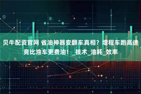 贝牛配资官网 省油神器变翻车真相？增程车跑高速竟比油车更费油！_技术_油耗_效率