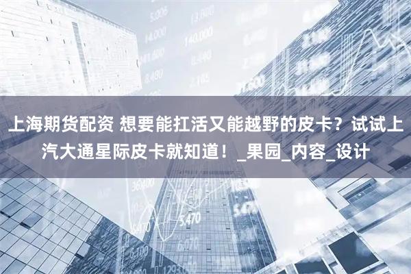 上海期货配资 想要能扛活又能越野的皮卡？试试上汽大通星际皮卡就知道！_果园_内容_设计