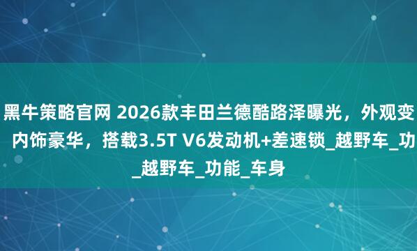 黑牛策略官网 2026款丰田兰德酷路泽曝光，外观变化明显，内饰豪华，搭载3.5T V6发动机+差速锁_越野车_功能_车身