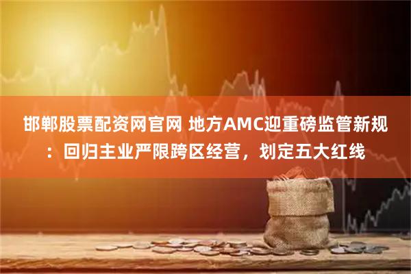 邯郸股票配资网官网 地方AMC迎重磅监管新规：回归主业严限跨区经营，划定五大红线