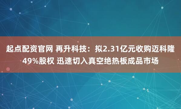 起点配资官网 再升科技：拟2.31亿元收购迈科隆49%股权 迅速切入真空绝热板成品市场