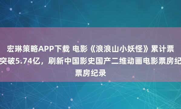 宏琳策略APP下载 电影《浪浪山小妖怪》累计票房突破5.74亿，刷新中国影史国产二维动画电影票房纪录