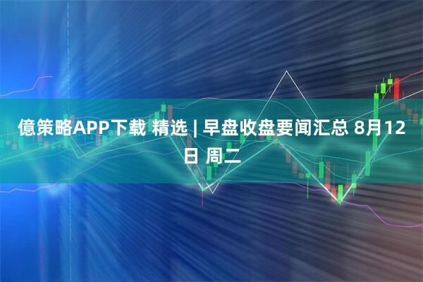 億策略APP下载 精选 | 早盘收盘要闻汇总 8月12日 周二