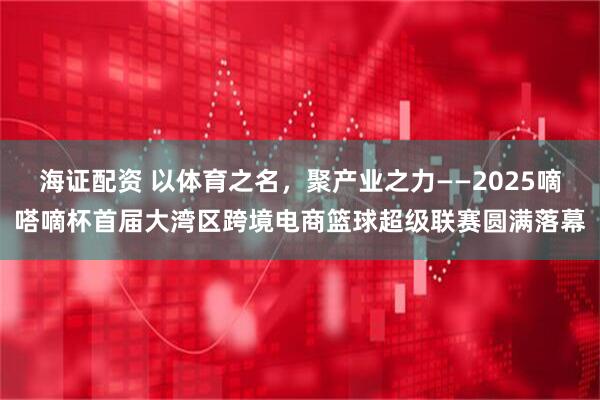 海证配资 以体育之名，聚产业之力——2025嘀嗒嘀杯首届大湾区跨境电商篮球超级联赛圆满落幕